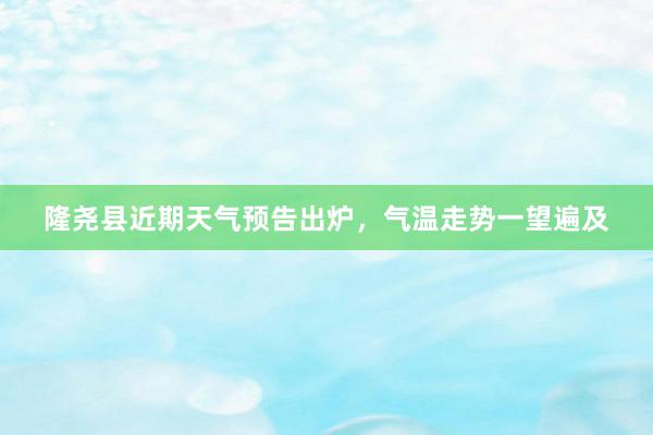 隆尧县近期天气预告出炉，气温走势一望遍及